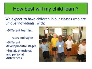 How best will my child learn?
We expect to have children in our classes who are
unique individuals, with:
•Different learning

    rates and styles
•Different
developmental stages
•Social, emotional
and personal
differences
 