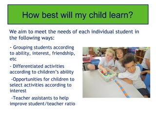 How best will my child learn?
We aim to meet the needs of each individual student in
the following ways:
- Grouping students according
to ability, interest, friendship,
etc
- Differentiated activities
according to children’s ability
 -Opportunities for children to
select activities according to
interest
 -Teacher assistants to help
improve student/teacher ratio
 