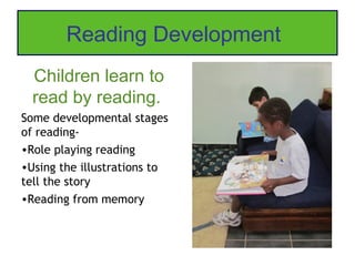 Reading Development
  Children learn to
  read by reading.
Some developmental stages
of reading-
•Role playing reading
•Using the illustrations to
tell the story
•Reading from memory
 