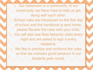 o Our classroom is a community. In our
community, we have rules to help us get
along with each other.
o School rules are introduced on the first day
of school and the handbook is sent home,
please Review the rules with your child.
o You will also see their behavior chart every
night and are asked to sign it every
weekend.
o We like to practice and reinforce the rules
so that we maintain good behavior in our
students year round.
 