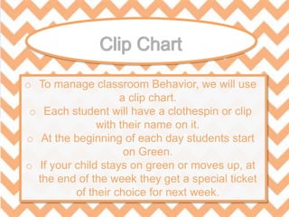 o To manage classroom Behavior, we will use
a clip chart.
o Each student will have a clothespin or clip
with their name on it.
o At the beginning of each day students start
on Green.
o If your child stays on green or moves up, at
the end of the week they get a special ticket
of their choice for next week.
 