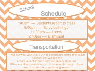 7:40am ---- Students report to class
8:00am ---- Tardy bell rings
11:00am ---- Lunch
2:40pm ---- Dismissal
If you will write your child’s way of going home on the information
notecard that will help me
ensure your child has a safe and speedy dismissal.
If this way of transportation were to temporarily change, please
inform me so I can make arrangements.
 