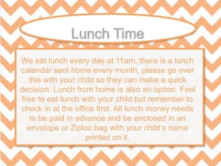 We eat lunch every day at 11am, there is a lunch
calendar sent home every month, please go over
this with your child so they can make a quick
decision. Lunch from home is also an option. Feel
free to eat lunch with your child but remember to
check in at the office first. All lunch money needs
to be paid in advance and be enclosed in an
envelope or Ziploc bag with your child’s name
printed on it.
 
