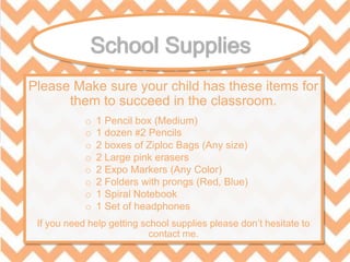 Please Make sure your child has these items for
them to succeed in the classroom.
If you need help getting school supplies please don’t hesitate to
contact me.
o 1 Pencil box (Medium)
o 1 dozen #2 Pencils
o 2 boxes of Ziploc Bags (Any size)
o 2 Large pink erasers
o 2 Expo Markers (Any Color)
o 2 Folders with prongs (Red, Blue)
o 1 Spiral Notebook
o 1 Set of headphones
 