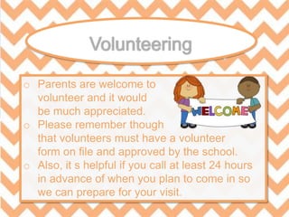 o Parents are welcome to
volunteer and it would
be much appreciated.
o Please remember though
that volunteers must have a volunteer
form on file and approved by the school.
o Also, it s helpful if you call at least 24 hours
in advance of when you plan to come in so
we can prepare for your visit.
 