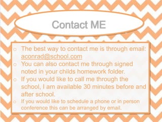 o The best way to contact me is through email:
aconrad@school.com
o You can also contact me through signed
noted in your childs homework folder.
o If you would like to call me through the
school, I am available 30 minutes before and
after school.
o If you would like to schedule a phone or in person
conference this can be arranged by email.
 