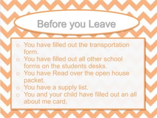 o You have filled out the transportation
form.
o You have filled out all other school
forms on the students desks.
o You have Read over the open house
packet.
o You have a supply list.
o You and your child have filled out an all
about me card.
 