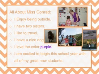 All About Miss Conrad:
o I Enjoy being outside.
o I have two sisters.
o I like to travel.
o I have a nice dog.
o I love the color purple.
o I am excited to begin this school year with
all of my great new students.
 