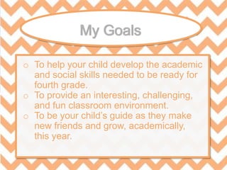o To help your child develop the academic
and social skills needed to be ready for
fourth grade.
o To provide an interesting, challenging,
and fun classroom environment.
o To be your child’s guide as they make
new friends and grow, academically,
this year.
 