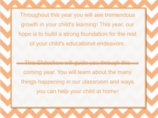 Throughout this year you will see tremendous
growth in your child's learning! This year, our
hope is to build a strong foundation for the rest
of your child's educational endeavors.
This Slideshow will guide you through this
coming year. You will learn about the many
things happening in our classroom and ways
you can help your child at home!
 