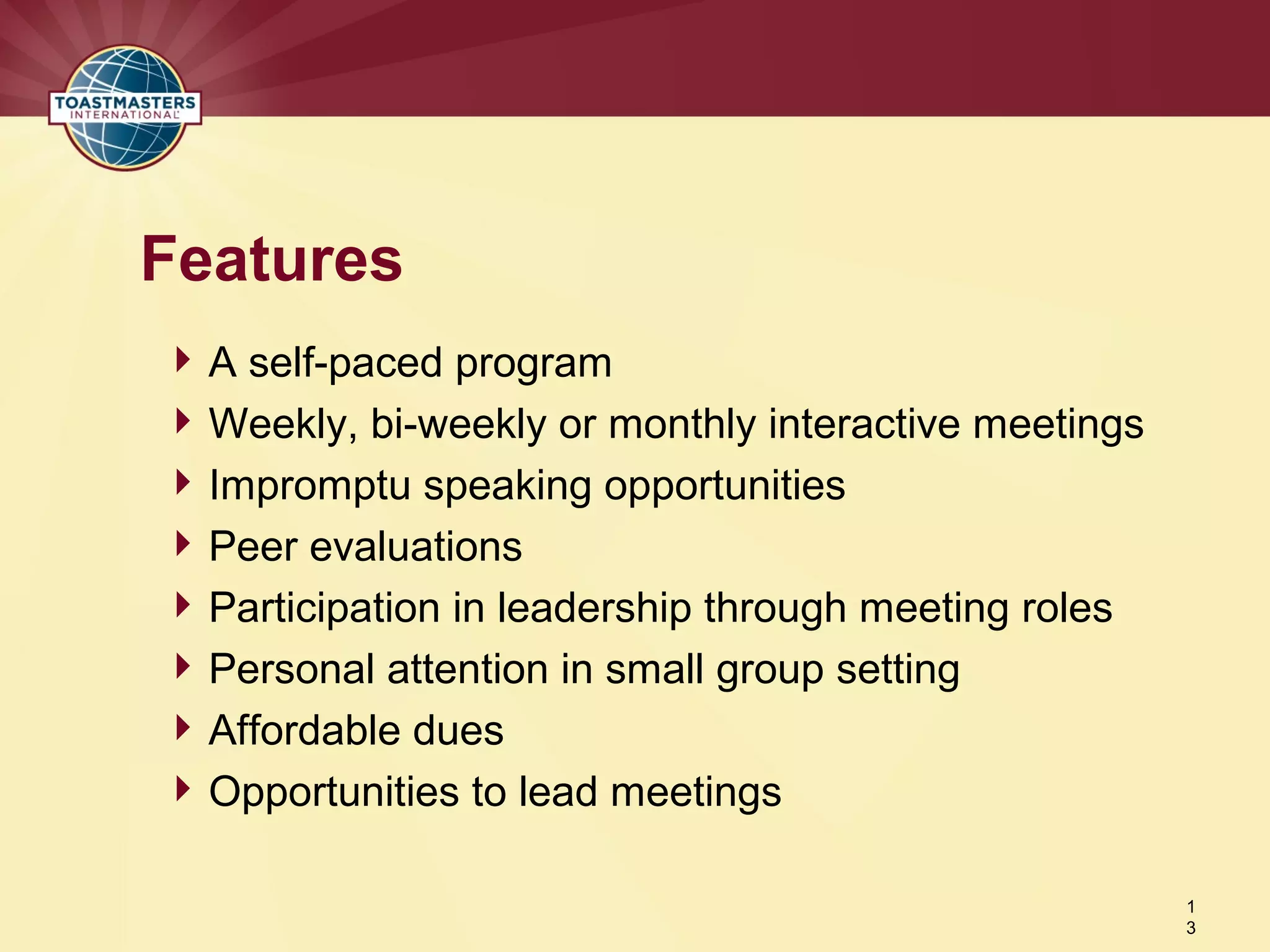 A self-paced program
Weekly, bi-weekly or monthly interactive meetings
Impromptu speaking opportunities
Peer evaluations
Participation in leadership through meeting roles
Personal attention in small group setting
Affordable dues
Opportunities to lead meetings
Features
1
3
 