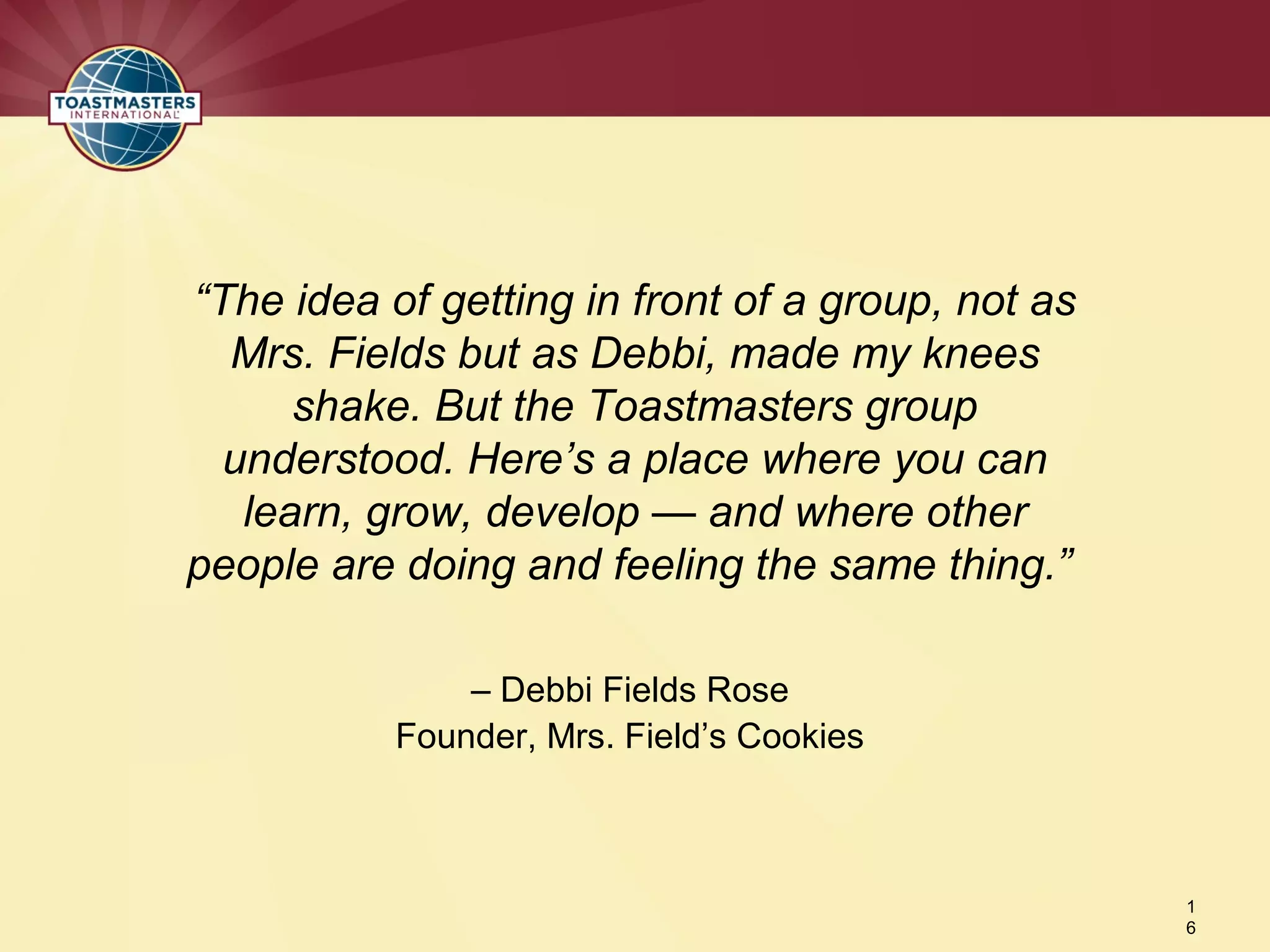 – Debbi Fields Rose
Founder, Mrs. Field’s Cookies
1
6
“The idea of getting in front of a group, not as
Mrs. Fields but as Debbi, made my knees
shake. But the Toastmasters group
understood. Here’s a place where you can
learn, grow, develop — and where other
people are doing and feeling the same thing.”
 