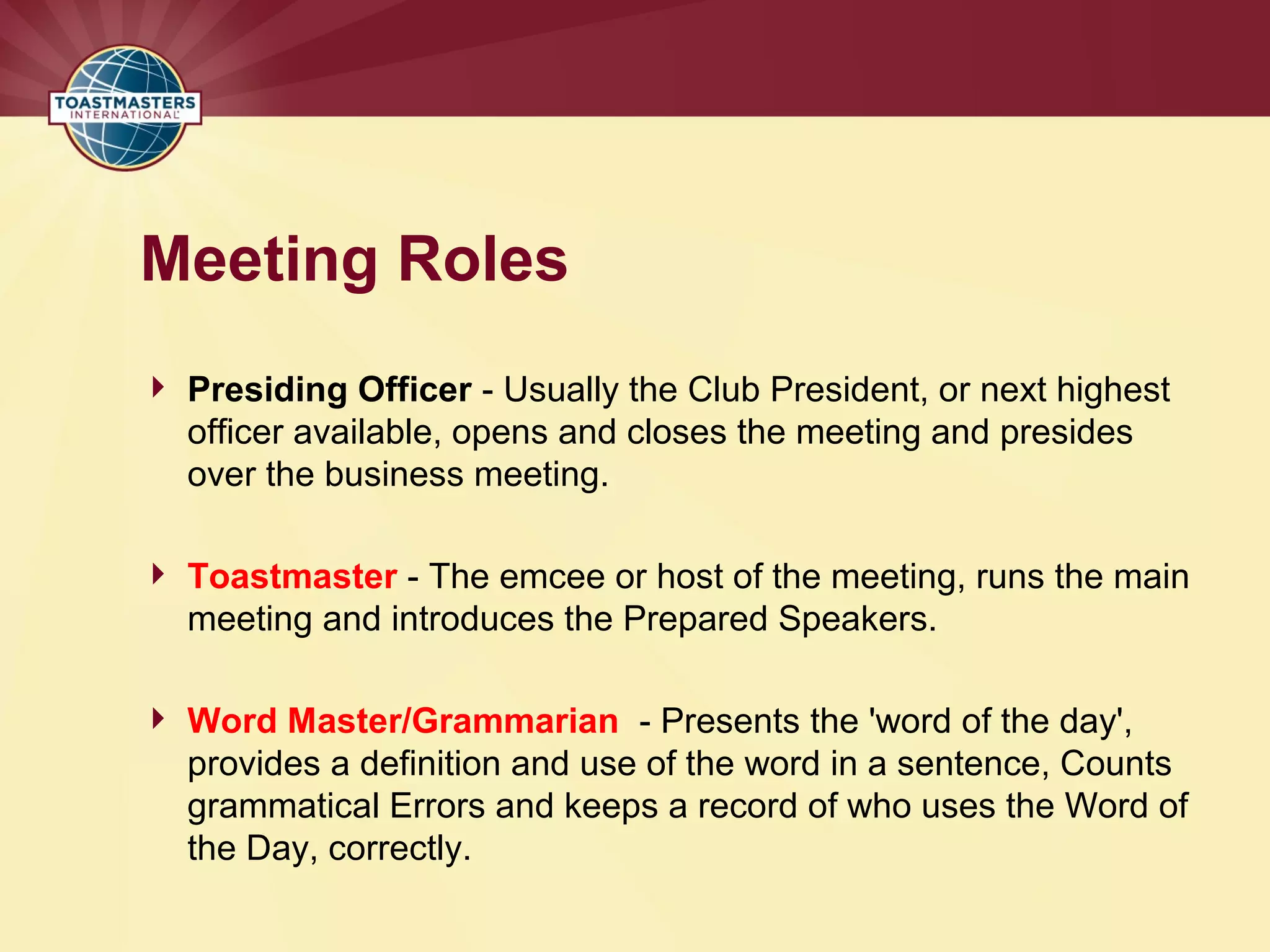 Meeting Roles
 Presiding Officer - Usually the Club President, or next highest
officer available, opens and closes the meeting and presides
over the business meeting.
 Toastmaster - The emcee or host of the meeting, runs the main
meeting and introduces the Prepared Speakers.
 Word Master/Grammarian - Presents the 'word of the day',
provides a definition and use of the word in a sentence, Counts
grammatical Errors and keeps a record of who uses the Word of
the Day, correctly.
 
