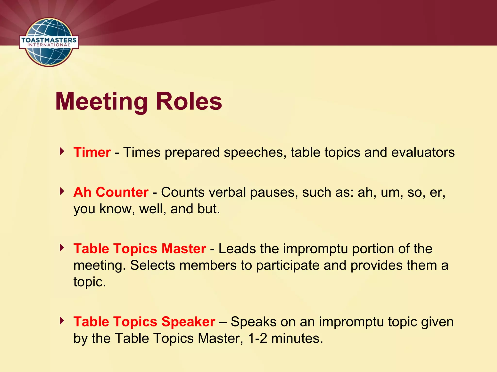 Meeting Roles
 Timer - Times prepared speeches, table topics and evaluators
 Ah Counter - Counts verbal pauses, such as: ah, um, so, er,
you know, well, and but.
 Table Topics Master - Leads the impromptu portion of the
meeting. Selects members to participate and provides them a
topic.
 Table Topics Speaker – Speaks on an impromptu topic given
by the Table Topics Master, 1-2 minutes.
 