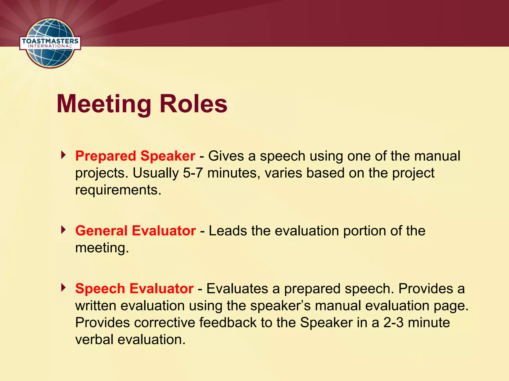 Meeting Roles
 Prepared Speaker - Gives a speech using one of the manual
projects. Usually 5-7 minutes, varies based on the project
requirements.
 General Evaluator - Leads the evaluation portion of the
meeting.
 Speech Evaluator - Evaluates a prepared speech. Provides a
written evaluation using the speaker’s manual evaluation page.
Provides corrective feedback to the Speaker in a 2-3 minute
verbal evaluation.
 