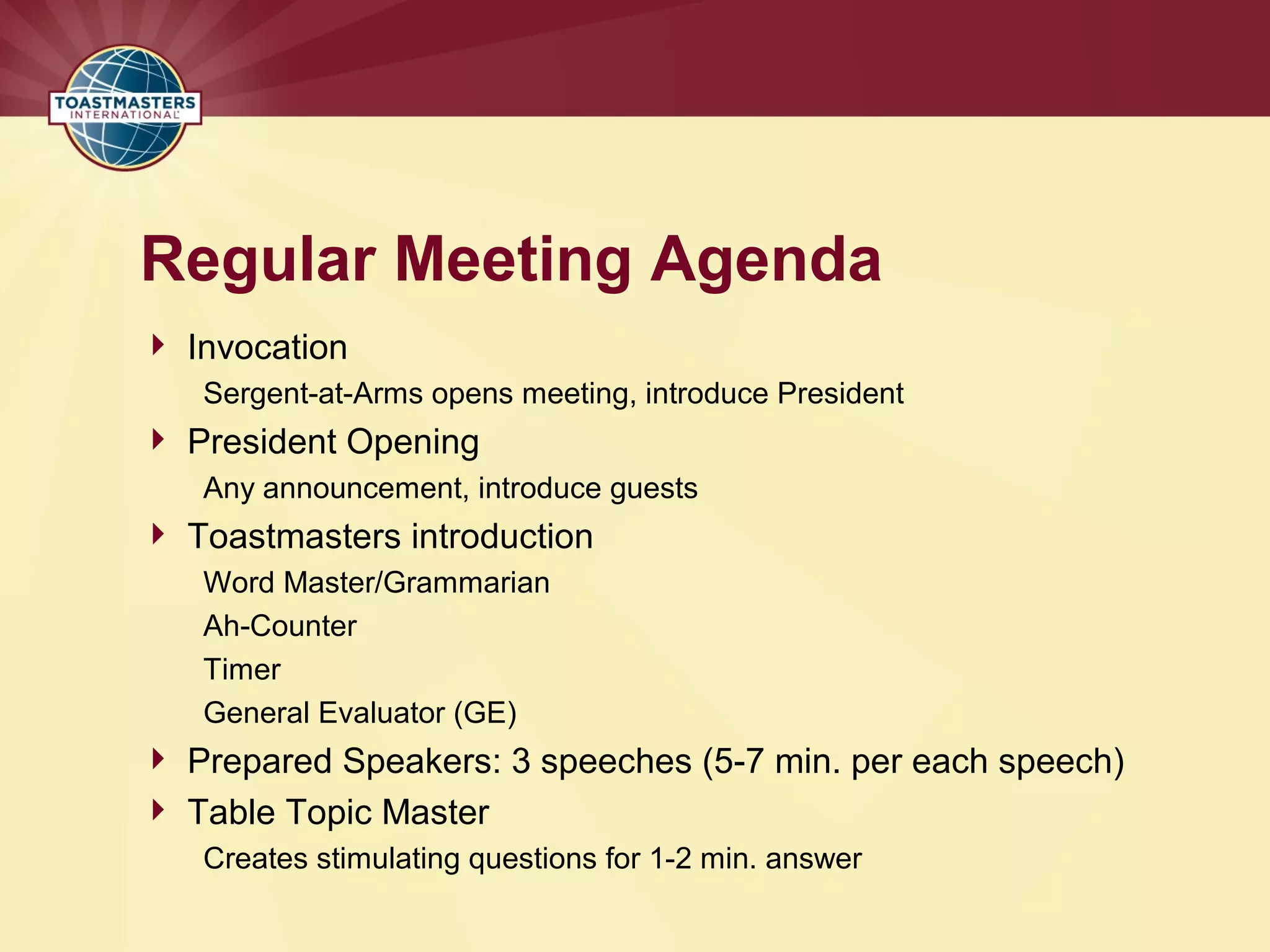 Regular Meeting Agenda
 Invocation
Sergent-at-Arms opens meeting, introduce President
 President Opening
Any announcement, introduce guests
 Toastmasters introduction
Word Master/Grammarian
Ah-Counter
Timer
General Evaluator (GE)
 Prepared Speakers: 3 speeches (5-7 min. per each speech)
 Table Topic Master
Creates stimulating questions for 1-2 min. answer
 