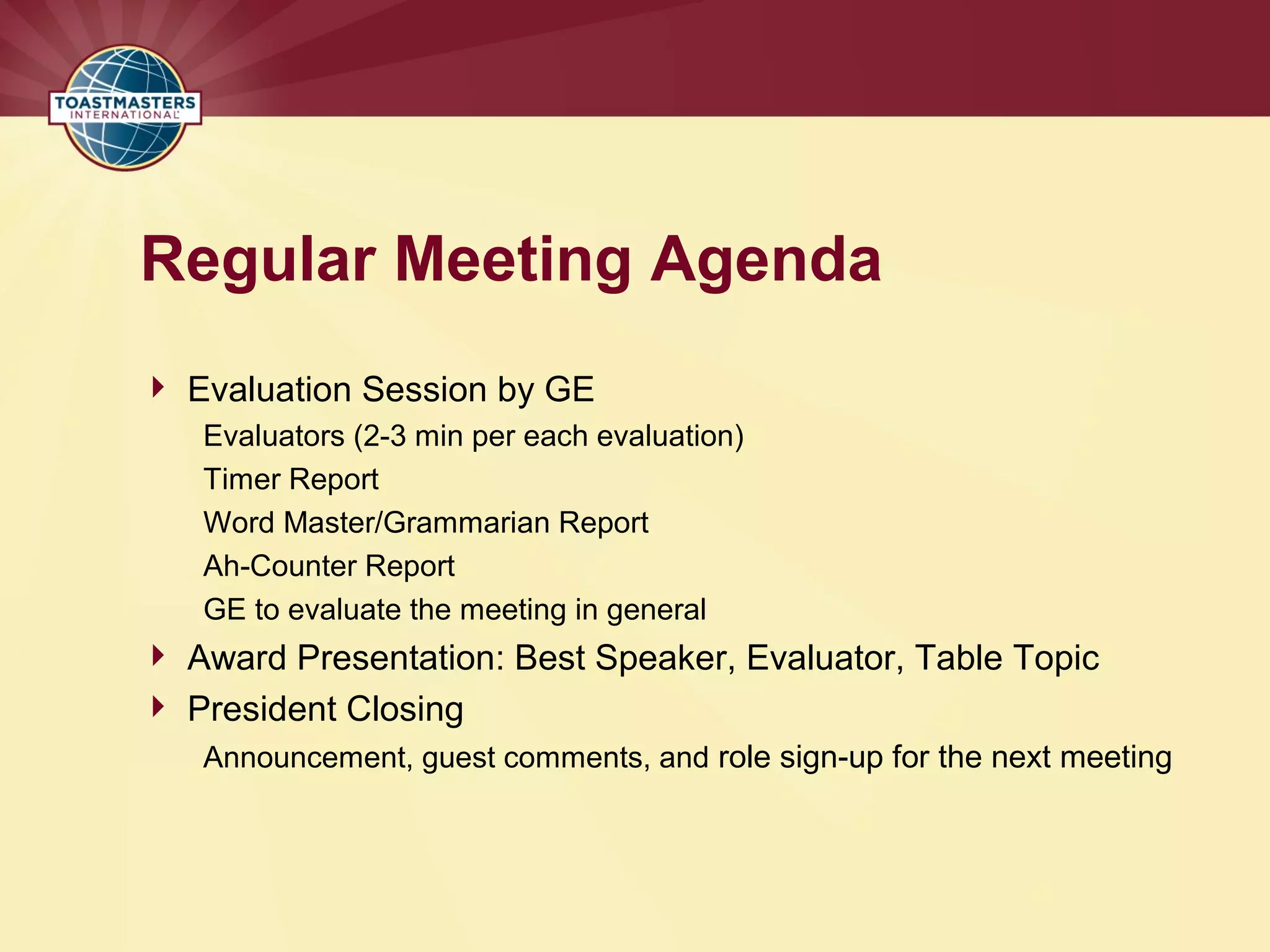 Regular Meeting Agenda
 Evaluation Session by GE
Evaluators (2-3 min per each evaluation)
Timer Report
Word Master/Grammarian Report
Ah-Counter Report
GE to evaluate the meeting in general
 Award Presentation: Best Speaker, Evaluator, Table Topic
 President Closing
Announcement, guest comments, and role sign-up for the next meeting
 