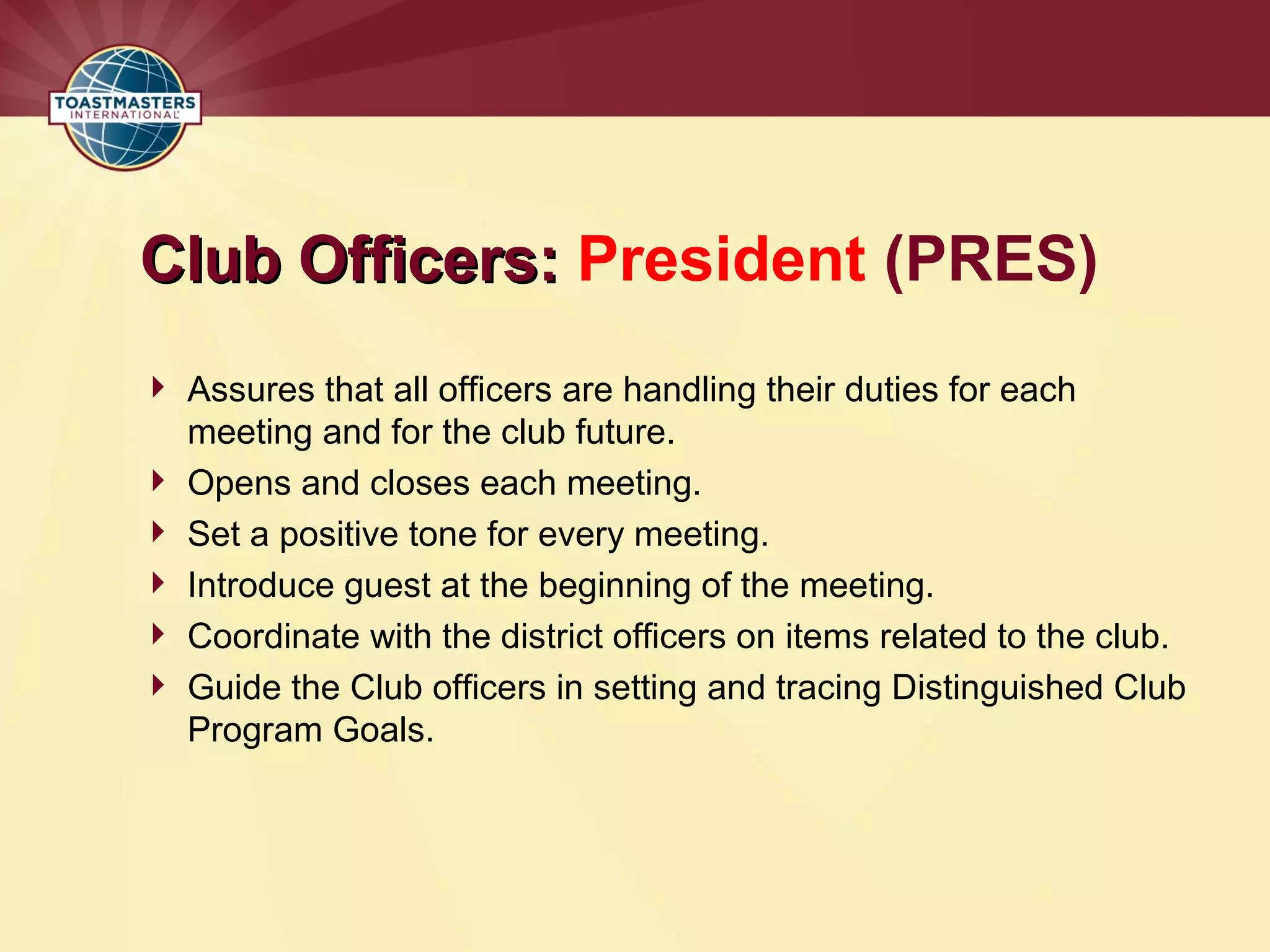 Club Officers:
Club Officers: President (PRES)
 Assures that all officers are handling their duties for each
meeting and for the club future.
 Opens and closes each meeting.
 Set a positive tone for every meeting.
 Introduce guest at the beginning of the meeting.
 Coordinate with the district officers on items related to the club.
 Guide the Club officers in setting and tracing Distinguished Club
Program Goals.
 