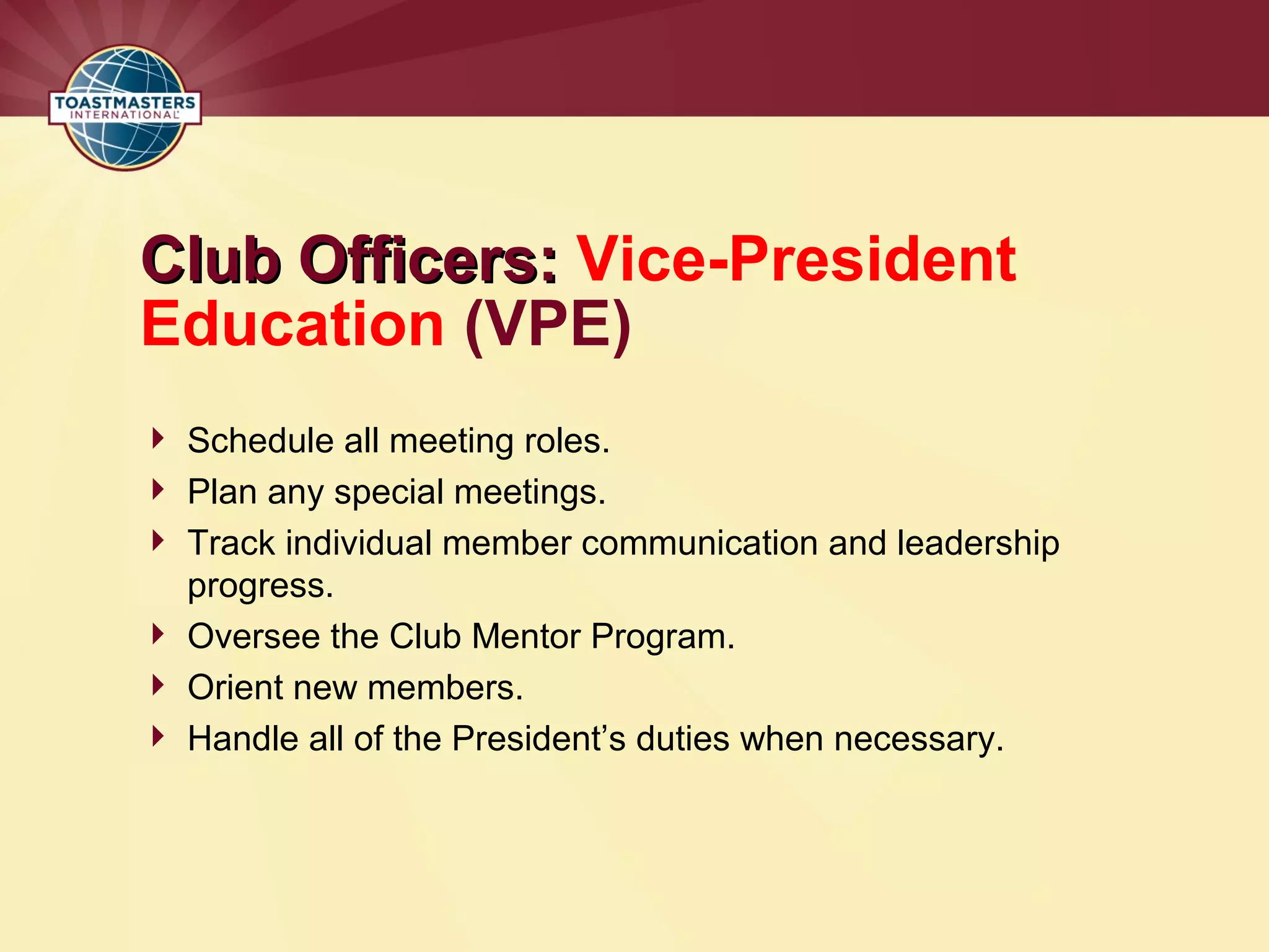 Club Officers:
Club Officers: Vice-President
Education (VPE)
 Schedule all meeting roles.
 Plan any special meetings.
 Track individual member communication and leadership
progress.
 Oversee the Club Mentor Program.
 Orient new members.
 Handle all of the President’s duties when necessary.
 