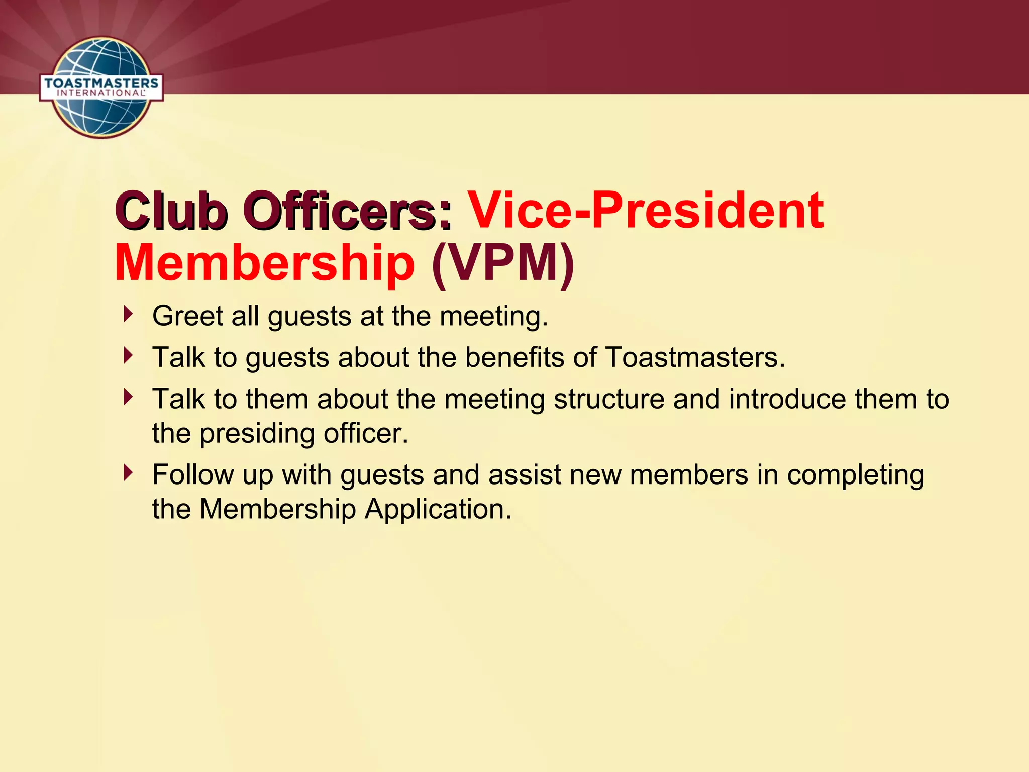 Club Officers:
Club Officers: Vice-President
Membership (VPM)
 Greet all guests at the meeting.
 Talk to guests about the benefits of Toastmasters.
 Talk to them about the meeting structure and introduce them to
the presiding officer.
 Follow up with guests and assist new members in completing
the Membership Application.
 