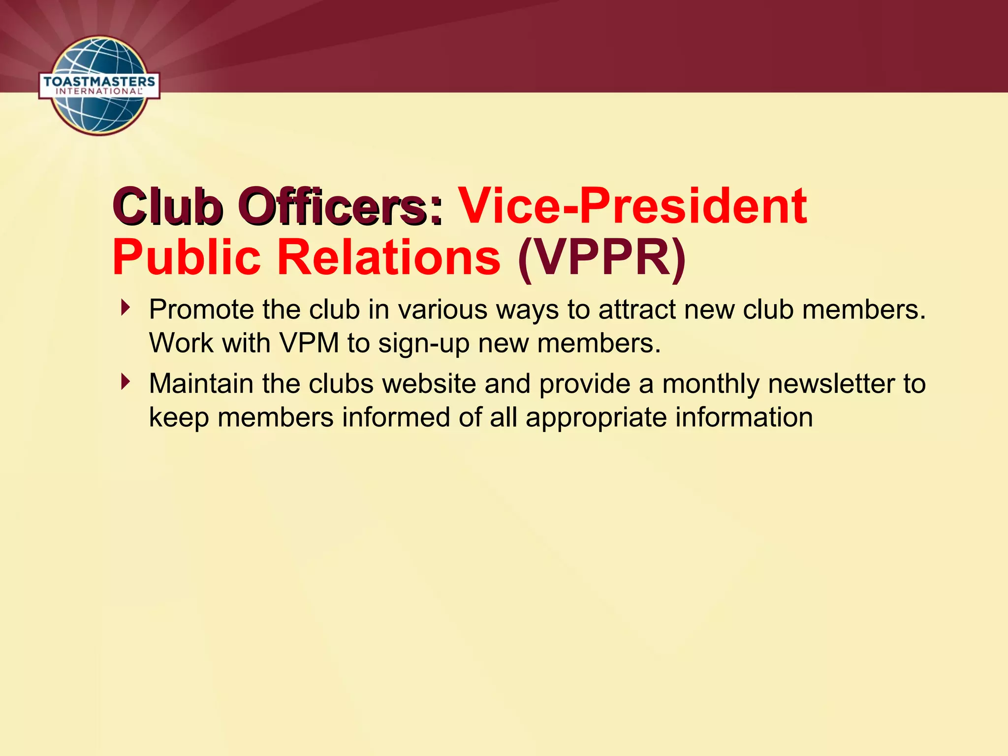 Club Officers:
Club Officers: Vice-President
Public Relations (VPPR)
 Promote the club in various ways to attract new club members.
Work with VPM to sign-up new members.
 Maintain the clubs website and provide a monthly newsletter to
keep members informed of all appropriate information
 