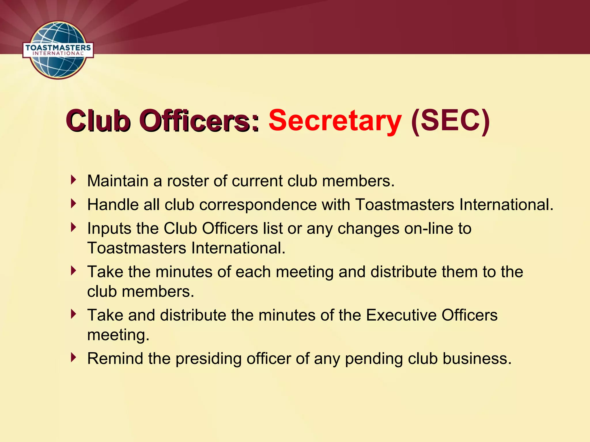 Club Officers:
Club Officers: Secretary (SEC)
 Maintain a roster of current club members.
 Handle all club correspondence with Toastmasters International.
 Inputs the Club Officers list or any changes on-line to
Toastmasters International.
 Take the minutes of each meeting and distribute them to the
club members.
 Take and distribute the minutes of the Executive Officers
meeting.
 Remind the presiding officer of any pending club business.
 
