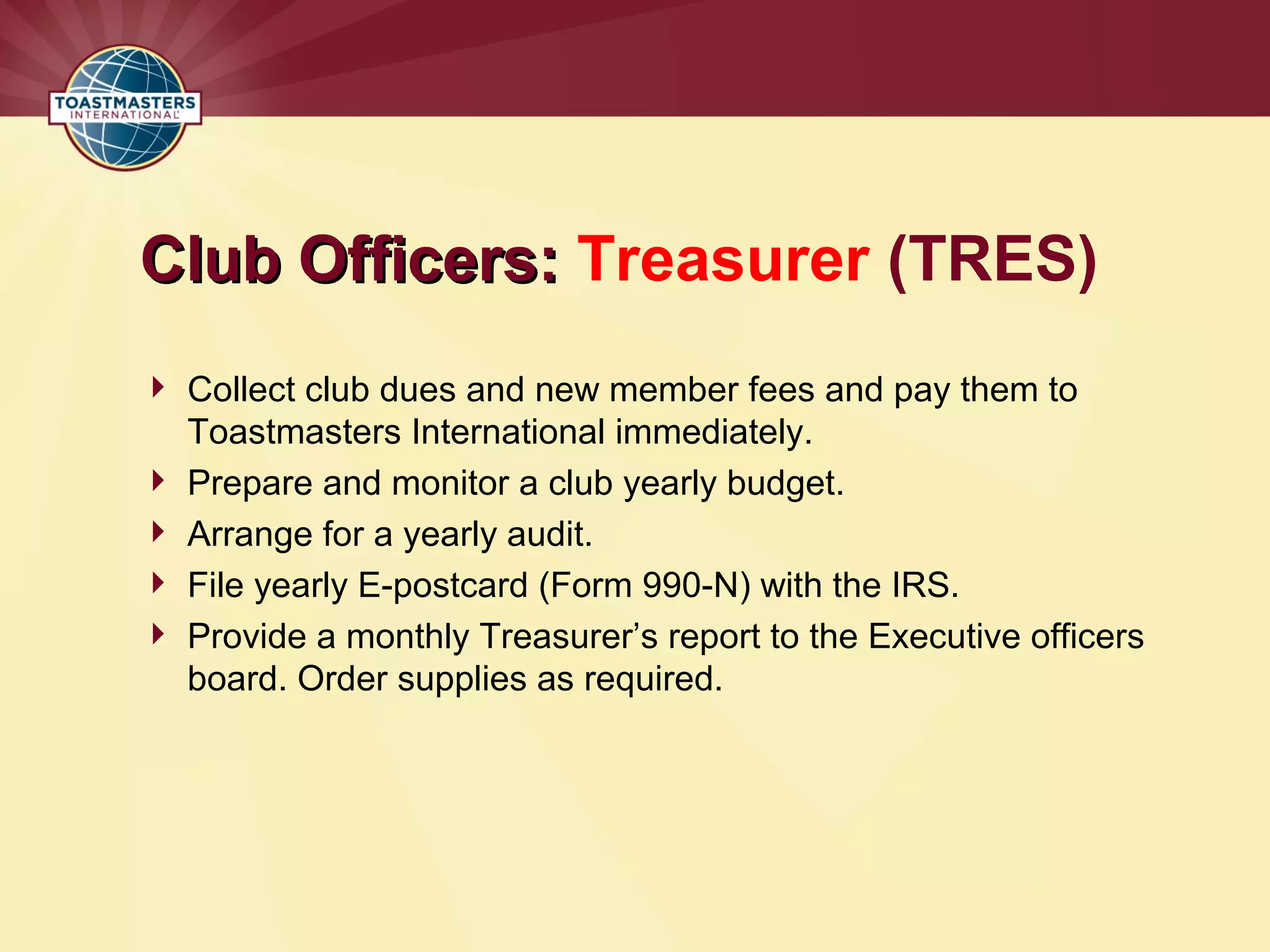 Club Officers:
Club Officers: Treasurer (TRES)
 Collect club dues and new member fees and pay them to
Toastmasters International immediately.
 Prepare and monitor a club yearly budget.
 Arrange for a yearly audit.
 File yearly E-postcard (Form 990-N) with the IRS.
 Provide a monthly Treasurer’s report to the Executive officers
board. Order supplies as required.
 