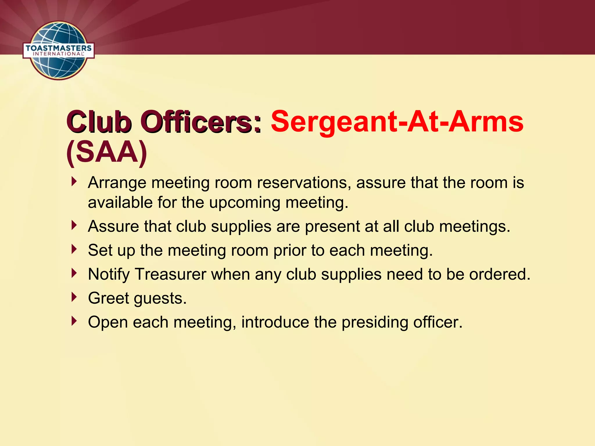 Club Officers:
Club Officers: Sergeant-At-Arms
(SAA)
 Arrange meeting room reservations, assure that the room is
available for the upcoming meeting.
 Assure that club supplies are present at all club meetings.
 Set up the meeting room prior to each meeting.
 Notify Treasurer when any club supplies need to be ordered.
 Greet guests.
 Open each meeting, introduce the presiding officer.
 