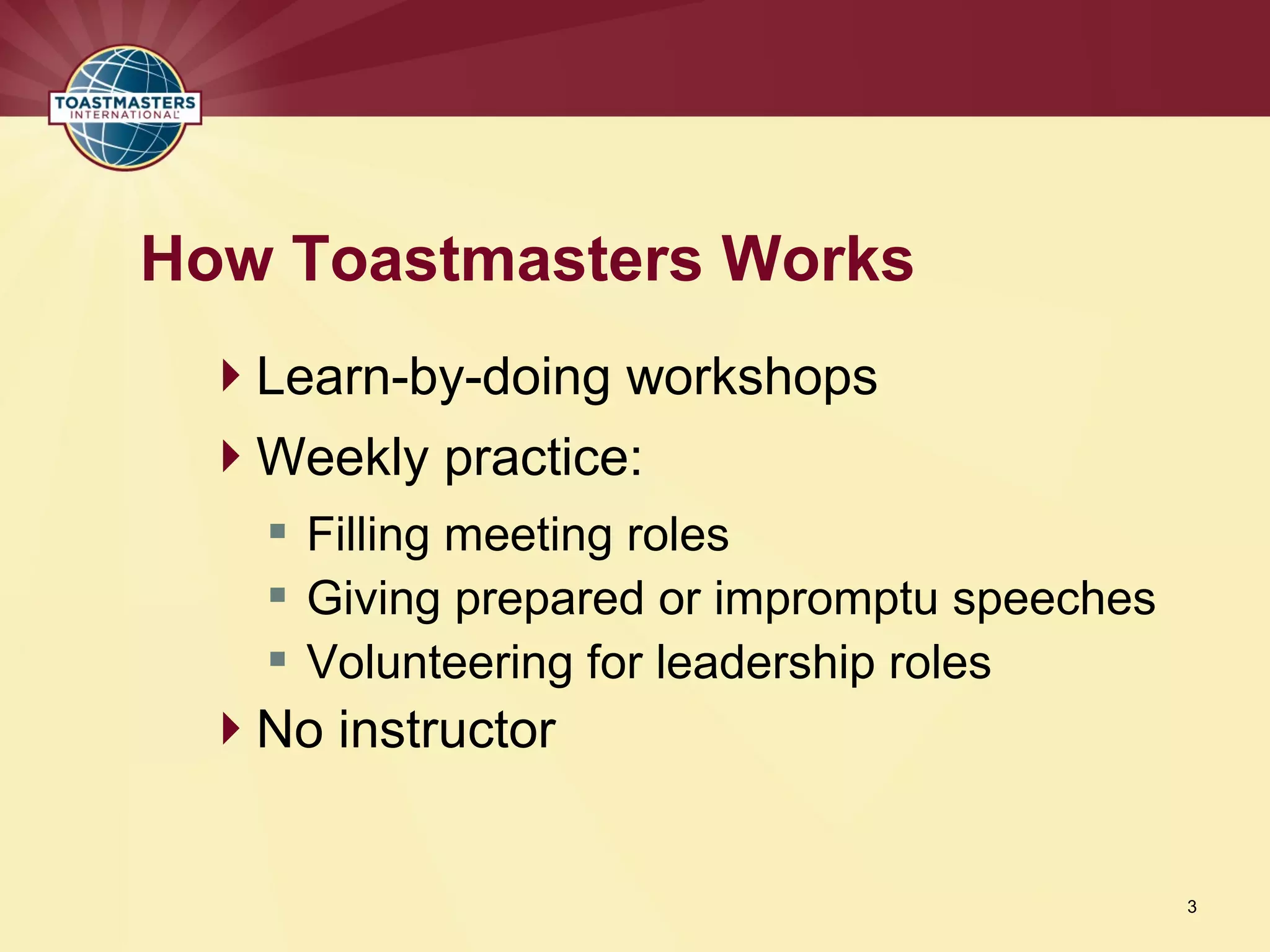 Learn-by-doing workshops
Weekly practice:
 Filling meeting roles
 Giving prepared or impromptu speeches
 Volunteering for leadership roles
No instructor
How Toastmasters Works
3
 