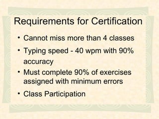 Requirements for Certification Cannot miss more than 4 classes Typing speed - 40 wpm with 90% accuracy Must complete 90% of exercises assigned with minimum errors Class Participation 