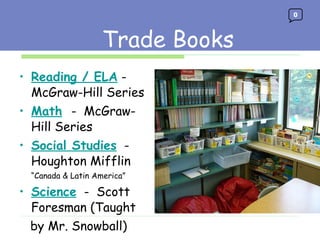 Trade Books Reading / ELA  -  McGraw-Hill Series Math   -  McGraw-Hill Series Social Studies   -  Houghton Mifflin “ Canada & Latin America” Science   -  Scott Foresman (Taught  by Mr. Snowball)  Trade Books 0 