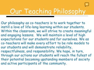 Our Teaching Philosophy Our philosophy as co-teachers is to work together to instill a love of life-long learning within our students. Within the classroom, we will strive to create meaningful and engaging lessons.  We will maintain a level of high expectations for our students and for ourselves. We as co-teachers will make every effort to be role models to our students and will demonstrate reliability, respectfulness, and responsibility. We hope, in turn, through our actions our students will reach the fullest of their potential becoming upstanding members of society and active participants of the community.  0 