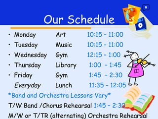 Monday Art 10:15 – 11:00 Tuesday Music 10:15 – 11:00 Wednesday  Gym 12:15 – 1:00 Thursday Library   1:00  – 1:45 Friday Gym   1:45  – 2:30 Everyday Lunch   11:35 – 12:05 *Band and Orchestra Lessons Vary* T/W Band /Chorus Rehearsal  1:45 – 2:30  M/W or T/TR (alternating) Orchestra Rehearsal    1:45 – 2:30  Our Schedule 0 