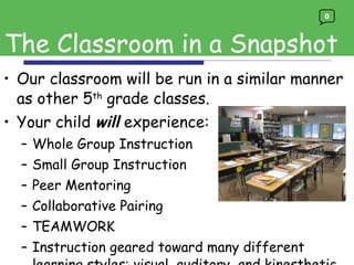 Our classroom will be run in a similar manner as other 5 th  grade classes.  Your child  will  experience: Whole Group Instruction Small Group Instruction Peer Mentoring  Collaborative Pairing TEAMWORK Instruction geared toward many different learning styles: visual, auditory, and kinesthetic Enrichment / Challenges The Classroom in a Snapshot 0 