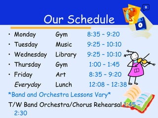 Monday Gym 8:35 – 9:20 Tuesday Music 9:25 – 10:10 Wednesday  Library 9:25 – 10:10 Thursday Gym   1:00 – 1:45 Friday Art   8:35 – 9:20 Everyday Lunch   12:08 – 12:38 *Band and Orchestra Lessons Vary* T/W Band Orchestra/Chorus Rehearsal  1:45 – 2:30  Our Schedule 0 