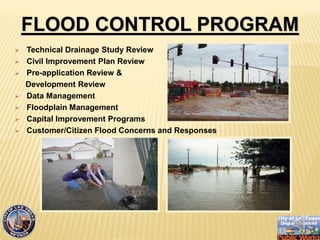 ? Technical Drainage Study Review
? Civil Improvement Plan Review
? Pre-application Review &
Development Review
? Data Management
? Floodplain Management
? Capital Improvement Programs
? Customer/Citizen Flood Concerns and Responses
FLOOD CONTROL PROGRAM
 