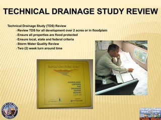 Technical Drainage Study (TDS) Review
?Review TDS for all development over 2 acres or in floodplain
?Ensure all properties are flood protected
?Ensure local, state and federal criteria
?Storm Water Quality Review
?Two (2) week turn around time
TECHNICAL DRAINAGE STUDY REVIEW
 