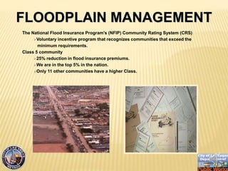 The National Flood Insurance Program's (NFIP) Community Rating System (CRS)
?Voluntary incentive program that recognizes communities that exceed the
minimum requirements.
Class 5 community
?25% reduction in flood insurance premiums.
?We are in the top 5% in the nation.
?Only 11 other communities have a higher Class.
FLOODPLAIN MANAGEMENT
 