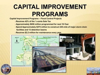 Capital Improvement Programs C Flood Control Projects
?Receives 42% of the ?-cents Sale Tax
?Approximately $650 million programmed for next 10-Year
?Spend Approximately $475 million to construct 245-mile of major storm drain
facilities and 13 detention basins
?Receives $2.2 million for maintenance every year.
CAPITAL IMPROVEMENT
PROGRAMS
 