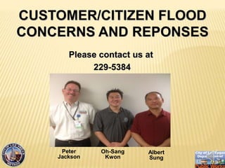 Please contact us at
229-5384
CUSTOMER/CITIZEN FLOOD
CONCERNS AND REPONSES
Peter
Jackson
Oh-Sang
Kwon
Albert
Sung
 