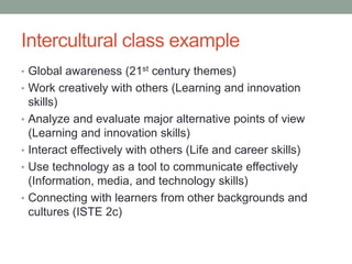 Intercultural class example
• Global awareness (21st century themes)
• Work creatively with others (Learning and innovation
skills)
• Analyze and evaluate major alternative points of view
(Learning and innovation skills)
• Interact effectively with others (Life and career skills)
• Use technology as a tool to communicate effectively
(Information, media, and technology skills)
• Connecting with learners from other backgrounds and
cultures (ISTE 2c)
 