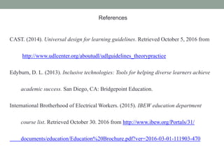 References
CAST. (2014). Universal design for learning guidelines. Retrieved October 5, 2016 from
http://www.udlcenter.org/aboutudl/udlguidelines_theorypractice
Edyburn, D. L. (2013). Inclusive technologies: Tools for helping diverse learners achieve
academic success. San Diego, CA: Bridgepoint Education.
International Brotherhood of Electrical Workers. (2015). IBEW education department
course list. Retrieved October 30. 2016 from http://www.ibew.org/Portals/31/
documents/education/Education%20Brochure.pdf?ver=2016-03-01-111903-470
 