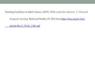 Teaching Excellence in Adult Literacy. (2010). TEAL center fact sheet no. 2: Universal
design for learning. Retrieved October 29, 2016 from https://lincs.ed.gov/sites/
default/files/2_TEAL_UDL.pdf
 