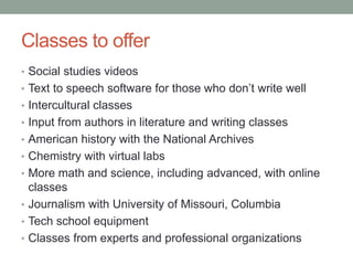 Classes to offer
• Social studies videos
• Text to speech software for those who don’t write well
• Intercultural classes
• Input from authors in literature and writing classes
• American history with the National Archives
• Chemistry with virtual labs
• More math and science, including advanced, with online
classes
• Journalism with University of Missouri, Columbia
• Tech school equipment
• Classes from experts and professional organizations
 