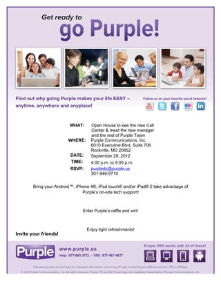  


	
  

	
  

	
  

	
  

	
  

	
  

	
  

	
  

	
  

	
  

            	
  
                         WHAT:     Open House to see the new Call
            	
                     Center & meet the new manager
                                   and the rest of Purple Team
            	
          WHERE:     Purple Communications, Inc.
                                   6010 Executive Blvd, Suite 706
            	
                     Rockville, MD 20852
                         DATE:     September 28, 2012
            	
  
                         TIME:     4:00 p.m. to 9:00 p.m.
                         RSVP:     purpledc@purple.us
                                   301-946-9710

       Bring your Android™, iPhone 4®, iPod touch® and/or iPad® 2 take advantage of
                               Purple’s on-site tech support!

                                               	
  

                               Enter Purple’s raffle and win!	
  



                                 Enjoy light refreshments!	
  




	
  
 