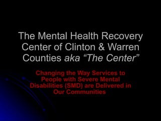 The Mental Health Recovery Center of Clinton & Warren Counties  aka “The Center” Changing the Way Services to People with Severe Mental Disabilities (SMD) are Delivered in Our Communities   