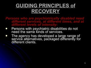 GUIDING PRINCIPLES of RECOVERY Persons who are psychiatrically disabled need different services, at different times, and at different levels of intensity:   Persons with psychiatric disabilities do not need the same kinds of services.  The agency has developed a large range of service alternatives, packaged differently for different clients.  