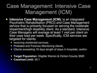 Case Management: Intensive Case Management (ICM) Intensive Case Management (ICM):  is an integrated Psychiatric Rehabilitation (PRCI) and Case Management service that is primarily focused on serving the moderate impairment/high disability client. As a standard, Intensive Case Managers will average at least 1 visit per client on their case load per week. Specifically, ICM services are targeted for clients:  receiving residential services,  Probated and Forensic Monitoring clients,  Clients exceeding 10 days length of stays in hospitals, and/or Target Population:  Eligible Warren & Clinton County SMD  Caseload Limit:  30:1 