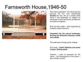 Farnsworth House,1946-50
Floor slab suspended 1.5m above ground
because the Fox river occasionally
flooded the site, sits as a simple white
frame in the landscape, as elegant an
expression of skin-and-bones architecture
as could be imagined.
Roof and floor slabs – both supported by
8 exterior steel H-cloumns.
Integrated into the natural landscape,
blurring the distinction between inside
and outside.
The walls were of large panes of glass.
End result – poetic lightness and sense
of open, flowing space.
However – point of argument for the
owner – the transparency of the house –
poor climatic control?
 
