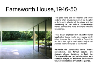Farnsworth House,1946-50
The glass walls can be screened with white
curtains when privacy is desired, but the play
of light as it reflects off the glass and the
immediacy of the natural surroundings
viewed through the walls are more effective
unscreened.
Thus, it is an expression of an architectural
ideal rather than a model for everyday family
living; it carries the concept of the Tugendhat
House to their logical conclusion, losing in the
process a certain degree of practicality.
Whatever the complaints about Mies’s
reductivism, the formal results are
elegant, almost timeless. In fact, the
Farnsworth House can be interpreted as a
classical temple, its stylobate or base slid
forward to create an arrival of sequence.
 